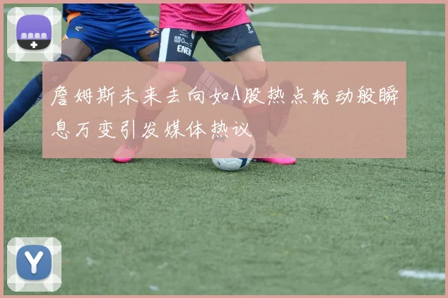 詹姆斯未来去向如A股热点轮动般瞬息万变引发媒体热议