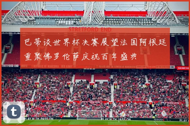 巴蒂谈世界杯决赛展望法国阿根廷重聚佛罗伦萨庆祝百年盛典