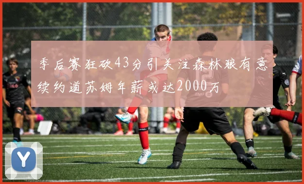 季后赛狂砍43分引关注森林狼有意续约道苏姆年薪或达2000万