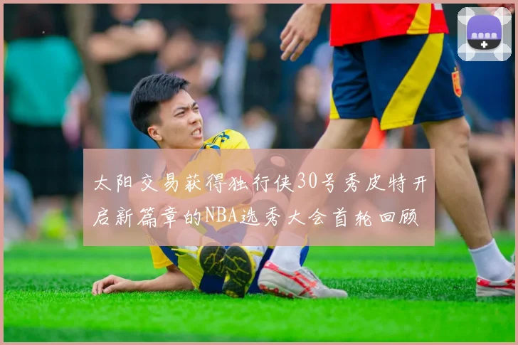 太阳交易获得独行侠30号秀皮特开启新篇章的NBA选秀大会首轮回顾