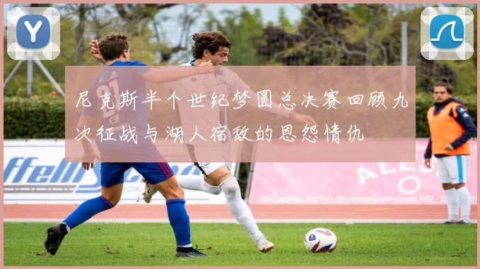 尼克斯半个世纪梦圆总决赛回顾九次征战与湖人宿敌的恩怨情仇