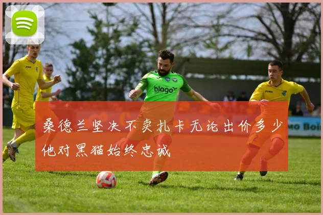 桑德兰坚决不卖扎卡无论出价多少他对黑猫始终忠诚