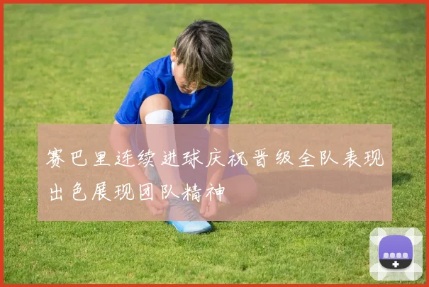 赛巴里连续进球庆祝晋级全队表现出色展现团队精神