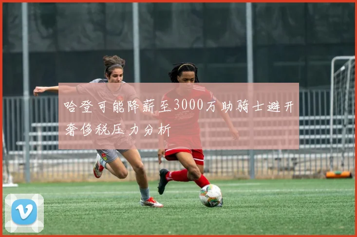 哈登可能降薪至3000万助骑士避开奢侈税压力分析
