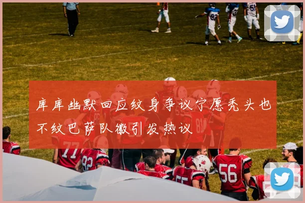 库库幽默回应纹身争议宁愿秃头也不纹巴萨队徽引发热议