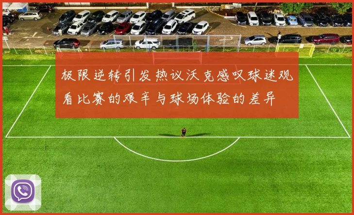极限逆转引发热议沃克感叹球迷观看比赛的艰辛与球场体验的差异