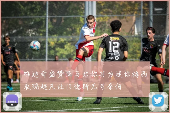 维迪奇盛赞亚马尔称其为迷你梅西表现超凡让门德斯无可奈何
