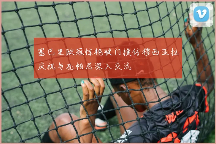 塞巴里欧冠惊艳破门模仿穆西亚拉庆祝与孔帕尼深入交流