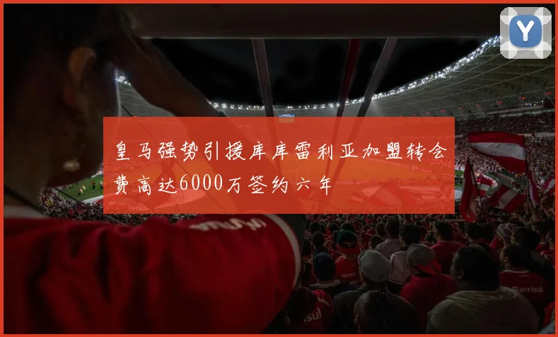 皇马强势引援库库雷利亚加盟转会费高达6000万签约六年