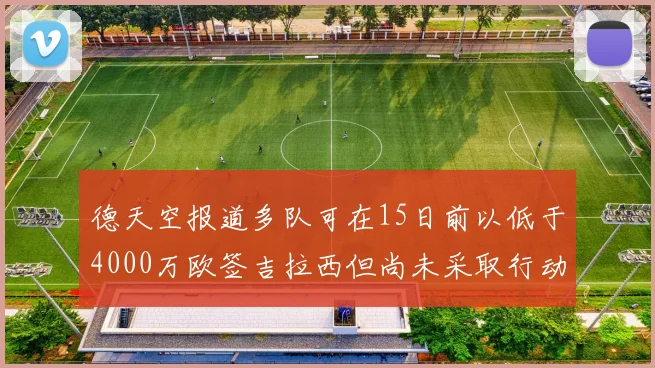 德天空报道多队可在15日前以低于4000万欧签吉拉西但尚未采取行动
