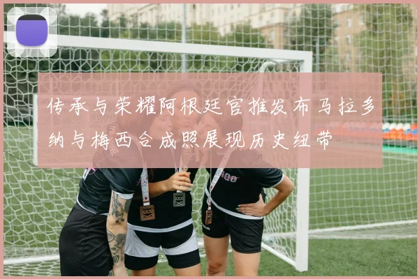 传承与荣耀阿根廷官推发布马拉多纳与梅西合成照展现历史纽带