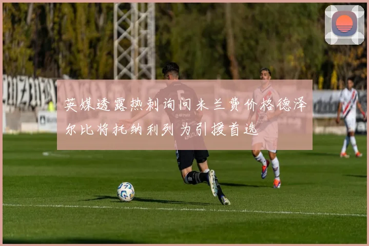 英媒透露热刺询问米兰费价格德泽尔比将托纳利列为引援首选