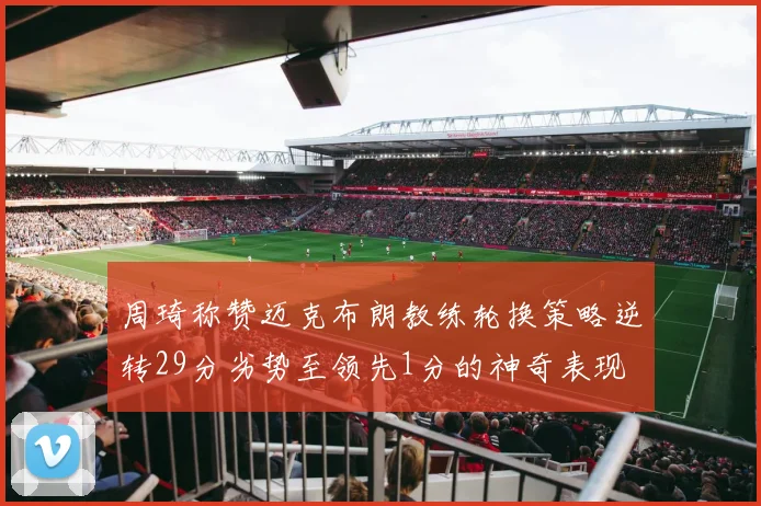 周琦称赞迈克布朗教练轮换策略逆转29分劣势至领先1分的神奇表现