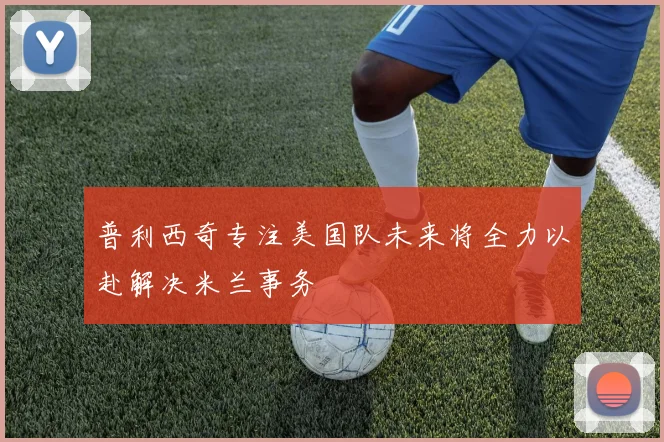 普利西奇专注美国队未来将全力以赴解决米兰事务
