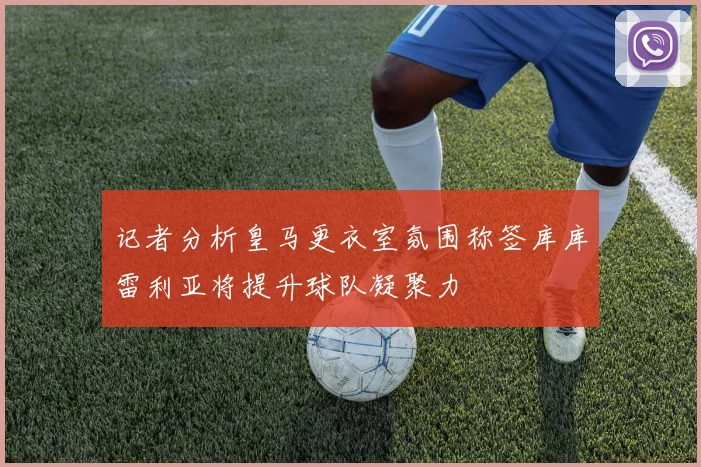记者分析皇马更衣室氛围称签库库雷利亚将提升球队凝聚力