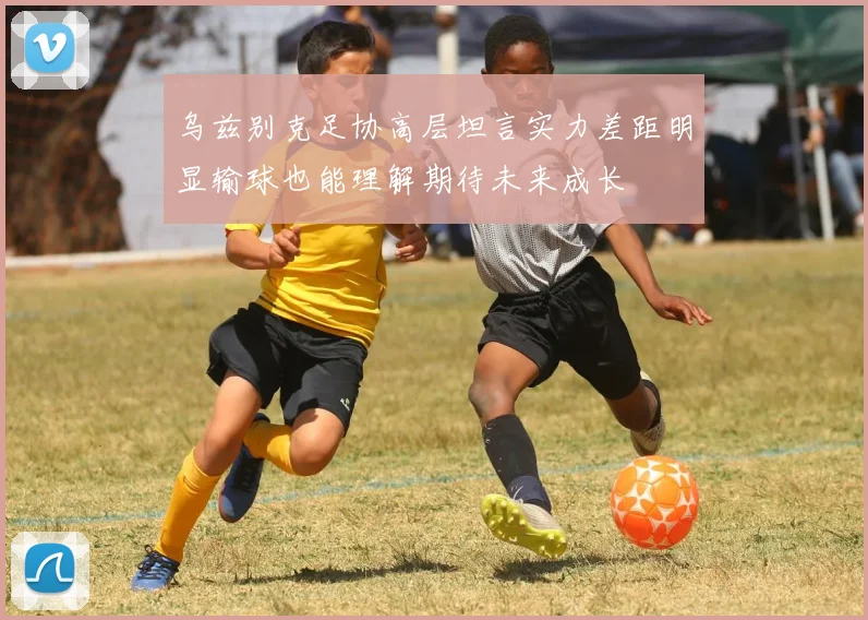 乌兹别克足协高层坦言实力差距明显输球也能理解期待未来成长