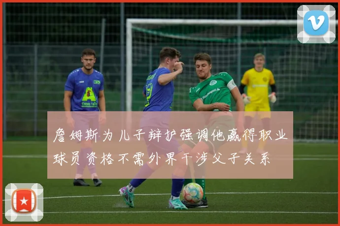 詹姆斯为儿子辩护强调他赢得职业球员资格不需外界干涉父子关系