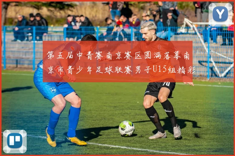 第五届中青赛南京赛区圆满落幕南京市青少年足球联赛男子U15组精彩回顾
