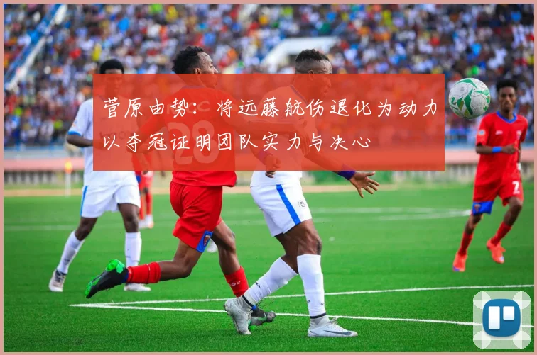 菅原由势：将远藤航伤退化为动力以夺冠证明团队实力与决心