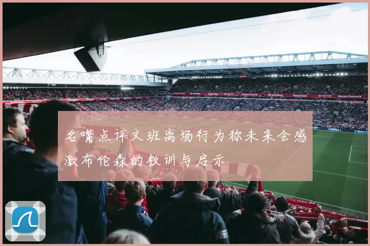 名嘴点评文班离场行为称未来会感激布伦森的教训与启示