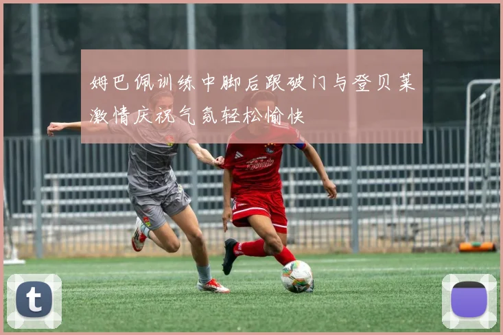 姆巴佩训练中脚后跟破门与登贝莱激情庆祝气氛轻松愉快