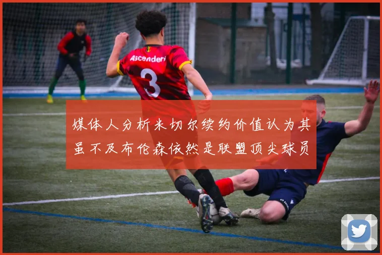 媒体人分析米切尔续约价值认为其虽不及布伦森依然是联盟顶尖球员